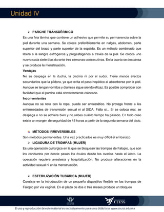 IV
 PARCHE TRANSDÉRMICO
Es una fina lámina que contiene un adhesivo que permite su permanencia sobre la
piel durante una semana. Se coloca preferiblemente en nalgas, abdomen, parte
superior del brazo y parte superior de la espalda. Es un método combinado que
libera a la sangre estrógenos y progestágenos a través de la piel. Se coloca uno
nuevo cada siete días durante tres semanas consecutivas. En la cuarta se descansa
y se produce la menstruación.
Ventajas
No se despega en la ducha, la piscina ni por el sudor. Tiene menos efectos
secundarios que la píldora, ya que evita el paso hepático al absorberse por la piel.
Aunque se tengan vómitos y diarreas sigue siendo eficaz. Es posible comprobar con
facilidad que el parche está correctamente colocado.
Inconvenientes
Aunque no se nota con la ropa, puede ser antiestético. No protege frente a las
enfermedades de transmisión sexual ni al SIDA. Falla si... Si se coloca mal, se
despega o no se adhiere bien y no sabes cuánto tiempo ha pasado. En todo caso
existe un margen de seguridad de 48 horas a partir de la segunda semana del ciclo.
MÉTODOS IRREVERSIBLES
Son métodos permanentes. Una vez practicados es muy difícil el embarazo.
 LIGADURA DE TROMPAS (MUJER)
Es una operación quirúrgica en la que se bloquean las trompas de Falopio, que son
los conductos por donde pasan los óvulos desde los ovarios hasta el útero. La
operación requiere anestesia y hospitalización. No produce alteraciones en la
actividad sexual ni en la menstruación.
 ESTERILIZACIÓN TUBÁRICA (MUJER)
Consiste en la introducción de un pequeño dispositivo flexible en las trompas de
Falopio por vía vaginal. En el plazo de dos o tres meses produce un bloqueo
 