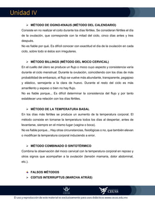 IV
 MÉTODO DE OGINO-KNAUS (MÉTODO DEL CALENDARIO)
Consiste en no realizar el coito durante los días fértiles. Se consideran fértiles el día
de la ovulación, que corresponde con la mitad del ciclo, cinco días antes y tres
después.
No es fiable por qué. Es difícil conocer con exactitud el día de la ovulación en cada
ciclo, sobre todo si éstos son irregulares.
 MÉTODO BILLINGS (MÉTODO DEL MOCO CERVICAL)
En el cuello del útero se produce un flujo o moco cuyo aspecto y consistencia varía
durante el ciclo menstrual. Durante la ovulación, coincidiendo con los días de más
probabilidad de embarazo, el flujo se vuelve más abundante, transparente, pegajoso
y elástico, semejante a la clara de huevo. Durante el resto del ciclo es más
amarillento y espeso o bien no hay flujo.
No es fiable porque... Es difícil determinar la consistencia del flujo y por tanto
establecer una relación con los días fértiles.
 MÉTODO DE LA TEMPERATURA BASAL
En los días más fértiles se produce un aumento de la temperatura corporal. El
método consiste en tomarse la temperatura todos los días al despertar, antes de
levantarse, siempre en el mismo lugar (vagina o boca).
No es fiable porque... Hay otras circunstancias, fisiológicas o no, que también elevan
o modifican la temperatura corporal induciendo a error.
 MÉTODO COMBINADO O SINTOTÉRMICO
Combina la observación del moco cervical con la temperatura corporal en reposo y
otros signos que acompañan a la ovulación (tensión mamaria, dolor abdominal,
etc.).
FALSOS MÉTODOS
 COITUS INTERRUPTUS (MARCHA ATRÁS)
 