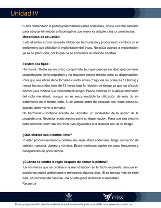 IV
Si has demandado la píldora postcoital en varias ocasiones, acude a centro sanitario
para adoptar el método anticonceptivo que mejor se adapte a tus circunstancias.
Mecanismo de actuación
Evita el embarazo no deseado inhibiendo la ovulación y produciendo cambios en el
endometrio que dificultan la implantación del óvulo. No actúa cuando la implantación
ya se ha producido, por lo que no se considera un método abortivo.
Existen dos tipos:
Hormonal: ̶ Suele ser un único comprimido (aunque pueden ser dos) que contiene
progestágeno (levonorgestrel) y no requiere receta médica para su dispensación.
Para que sea eficaz debe tomarse cuanto antes (mejor en las primeras 12 horas) y
nunca transcurridas más de 72 horas tras la relación de riesgo ya que su eficacia
disminuye a medida que transcurre el tiempo. Puede tomarse en cualquier momento
del ciclo menstrual, aunque no es recomendable la utilización de más de un
tratamiento en el mismo ciclo. Si se vomita antes de pasadas dos horas desde su
ingesta, debe volver a tomarse.
No hormonal: ̶ Contiene acetato de ulipristal, un modulador de la acción de la
progesterona. Necesita receta médica para su dispensación. Para que sea efectiva
debe tomarse dentro de los cinco días siguientes a la relación sexual de riesgo.
¿Qué efectos secundarios tiene?
Pueden producirse mareos, cefalea, náuseas, dolor abdominal, fatiga, sensación de
tensión mamaria, diarrea y vómitos. Estas molestias suelen ser poco frecuentes y
desaparecen en poco tiempo.
¿Cuándo se tendrá la regla después de tomar la píldora?
Lo normal es que se produzca la menstruación en la fecha esperada, aunque en
ocasiones puede adelantarse o retrasarse algunos días. Si se retrasa más de siete
días, se recomienda hacerse una prueba para descartar el embarazo.
Recuerda
 