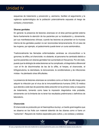 IV
esquemas de tratamiento y prevención y, asimismo, faciliten el seguimiento y la
vigilancia epidemiológica de la población potencialmente expuesta al riesgo de
contacto y transmisión.
Úlceras genitales
En general, la presencia de lesiones ulcerosas en el área perineo-genital externa
llama fuertemente la atención de los pacientes por su localización y, obviamente,
por sus manifestaciones clínicas; cuando las lesiones se presentan en la mucosa
interna de los genitales pueden no ser reconocidas tempranamente. En el caso de
las mujeres, por ejemplo, el padecimiento puede tener un curso asintomático.
Tradicionalmente las llamadas enfermedades venéreas se circunscribían a la
gonorrea, la sífilis y el chancroide; no obstante, el panorama ha cambiado debido a
que los pacientes con úlceras genitales han aumentado en frecuencia. Por otro lado,
puesto que la etiología de estas lesiones se ha complicado, el diagnóstico diferencial
–con el fin de discriminarlas de las de la sífilis, el herpes, el chancroide, el
linfogranuloma, la clamidiasis, la donovanosis, la condilomatosis y de infecciones
mixtas– ha planteado otras dificultades.
La presencia de lesiones ulcerosas se considera como un factor de alto riesgo para
adquirir la infección por el virus de la inmunodeficiencia humana (VIH). El médico
que atiende a este tipo de pacientes debe prescribir en la primera visita un esquema
de tratamiento, tomando como base la impresión diagnóstica más probable,
obviamente con la limitante de no tener los resultados preliminares o definitivos de
laboratorio.
Chancroide
El chancroide es producido por el Haemophilus ducreyi, un bacilo gramnegativo que
se observa en los frotis con material obtenido de las úlceras como si fuera un
“cardumen”. Requiere de medios especiales para cultivo, y es oxidasa y catalasa
 