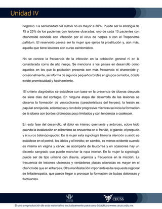 IV
negativo. La sensibilidad del cultivo no es mayor a 80%. Puede ser la etiología de
15 a 25% de los pacientes con lesiones ulceradas; uno de cada 10 pacientes con
chancroide coincide con infección por el virus de herpes o con el Treponema
pallidum. El reservorio parece ser la mujer que ejerce la prostitución y, aún más,
aquella que tiene lesiones con curso asintomático.
No se conoce la frecuencia de la infección en la población general ni en la
considerada como de alto riesgo. Se menciona a los países en desarrollo como
aquellos en los que la población presenta con más frecuencia el chancroide y,
ocasionalmente, se informa de algunos pequeños brotes en grupos cerrados, donde
existe promiscuidad y hacinamiento.
El criterio diagnóstico se establece con base en la presencia de úlceras después
de siete días del contagio. En ninguna etapa del desarrollo de las lesiones se
observa la formación de vesicoúlceras (características del herpes); la lesión es
papular enrojecida, edematosa y con dolor progresivo mientras se inicia la formación
de la úlcera con bordes circinados poco limitados y con tendencia a coalescer.
En esta fase del desarrollo, el dolor es intenso quemante y ardoroso, sobre todo
cuando la localización en el hombre se encuentra en el frenillo, el glande, el prepucio
y el surco balanoprepucial. En la mujer esta signología llama la atención cuando se
establece en el periné, los labios y el introito; en cambio, es menos evidente cuando
es interna en vagina y cérvix; se acompaña de leucorrea y en ocasiones hay un
discreto sangrado que puede manchar la ropa interior. En la mujer la signología
puede ser de tipo urinario con disuria, urgencia y frecuencia en la micción. La
frecuencia de lesiones ulcerosas y verdaderas placas ulceradas es mayor en el
chancroide que en el herpes. Otra manifestación importante es la respuesta regional
de linfadenopatía, que puede llegar a provocar la formación de bubas dolorosas y
fluctuantes.
 
