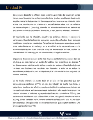 IV
Es necesario descartar la sífilis en estos pacientes, por medio del estudio en campo
oscuro o por fluorescencia, así como mediante de pruebas serológicas. Igualmente
se debe descartar la infección por herpes primario o recurrente; no obstante, cabe
aclarar que en este caso las pruebas son poco eficientes sobre todo para el virus
del herpes simplex 2 (VHS-2) y, además, las lesiones vesiculares no siempre se
encuentran cuando el paciente va a consulta, o bien, éste no refiere su presencia.
El tratamiento cura la infección, resuelve los síntomas clínicos y previene la
transmisión. Cuando las lesiones son varias y además profundas, dejan secuelas
cicatriciales importantes y evidentes. Para el tramiento se puede seleccionar uno de
entre varios fármacos; sin embargo, en la actualidad se ha encontrado que con la
administración de una dosis única de 1.0 g de azitromicina, vía oral, o bien, de
ceftriaxona de 250/500 mg, por vía intramuscular, se logra la curación.
El paciente debe ser revisado siete días después del tratamiento; cuando éste es
efectivo, a los tres días hay un cambio favorable y muy evidente en las úlceras. A
las dos semanas, prácticamente, se han resuelto las lesiones. Cuando los bubones
persisten con fluctuaciones, requieren ser drenados; si esto no se realiza, la
evolución se prolonga e incluso se requiere aplicar un tratamiento más largo con los
mismos fármacos.
De la misma manera se puede decir en el caso de los pacientes que son
seropositivos persistentes al VIH; en ellos la evolución es mucho más lenta, el
tratamiento puede no ser efectivo, pueden coincidir otros patógenos e, incluso, es
necesario administrar varios esquemas de tratamiento; ello puede hacerse con los
mismos fármacos o, inclusive, agregando ciprofloxacina con dosis de 500 mg, tres
veces al día, durante tres días consecutivos, o bien, incluyendo eritromicina base a
500 mg, orales, cada seis horas, durante siete días consecutivos. Esta es una razón
para aconsejar a los pacientes con lesiones ulcerosas que acepten realizarse una
prueba para determinar VIH.
 