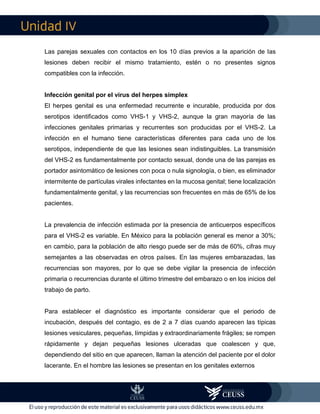 IV
Las parejas sexuales con contactos en los 10 días previos a la aparición de las
lesiones deben recibir el mismo tratamiento, estén o no presentes signos
compatibles con la infección.
Infección genital por el virus del herpes simplex
El herpes genital es una enfermedad recurrente e incurable, producida por dos
serotipos identificados como VHS-1 y VHS-2, aunque la gran mayoría de las
infecciones genitales primarias y recurrentes son producidas por el VHS-2. La
infección en el humano tiene características diferentes para cada uno de los
serotipos, independiente de que las lesiones sean indistinguibles. La transmisión
del VHS-2 es fundamentalmente por contacto sexual, donde una de las parejas es
portador asintomático de lesiones con poca o nula signología, o bien, es eliminador
intermitente de partículas virales infectantes en la mucosa genital; tiene localización
fundamentalmente genital, y las recurrencias son frecuentes en más de 65% de los
pacientes.
La prevalencia de infección estimada por la presencia de anticuerpos específicos
para el VHS-2 es variable. En México para la población general es menor a 30%;
en cambio, para la población de alto riesgo puede ser de más de 60%, cifras muy
semejantes a las observadas en otros países. En las mujeres embarazadas, las
recurrencias son mayores, por lo que se debe vigilar la presencia de infección
primaria o recurrencias durante el último trimestre del embarazo o en los inicios del
trabajo de parto.
Para establecer el diagnóstico es importante considerar que el periodo de
incubación, después del contagio, es de 2 a 7 días cuando aparecen las típicas
lesiones vesiculares, pequeñas, límpidas y extraordinariamente frágiles; se rompen
rápidamente y dejan pequeñas lesiones ulceradas que coalescen y que,
dependiendo del sitio en que aparecen, llaman la atención del paciente por el dolor
lacerante. En el hombre las lesiones se presentan en los genitales externos
 