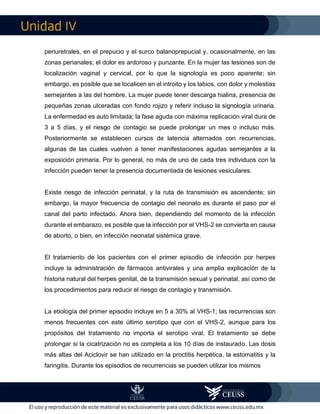 IV
periuretrales, en el prepucio y el surco balanoprepucial y, ocasionalmente, en las
zonas perianales; el dolor es ardoroso y punzante. En la mujer las lesiones son de
localización vaginal y cervical, por lo que la signología es poco aparente; sin
embargo, es posible que se localicen en el introito y los labios, con dolor y molestias
semejantes a las del hombre. La mujer puede tener descarga hialina, presencia de
pequeñas zonas ulceradas con fondo rojizo y referir incluso la signología urinaria.
La enfermedad es auto limitada; la fase aguda con máxima replicación viral dura de
3 a 5 días, y el riesgo de contagio se puede prolongar un mes o incluso más.
Posteriormente se establecen cursos de latencia alternados con recurrencias,
algunas de las cuales vuelven a tener manifestaciones agudas semejantes a la
exposición primaria. Por lo general, no más de uno de cada tres individuos con la
infección pueden tener la presencia documentada de lesiones vesiculares.
Existe riesgo de infección perinatal, y la ruta de transmisión es ascendente; sin
embargo, la mayor frecuencia de contagio del neonato es durante el paso por el
canal del parto infectado. Ahora bien, dependiendo del momento de la infección
durante el embarazo, es posible que la infección por el VHS-2 se convierta en causa
de aborto, o bien, en infección neonatal sistémica grave.
El tratamiento de los pacientes con el primer episodio de infección por herpes
incluye la administración de fármacos antivirales y una amplia explicación de la
historia natural del herpes genital, de la transmisión sexual y perinatal, así como de
los procedimientos para reducir el riesgo de contagio y transmisión.
La etiología del primer episodio incluye en 5 a 30% al VHS-1; las recurrencias son
menos frecuentes con este último serotipo que con el VHS-2, aunque para los
propósitos del tratamiento no importa el serotipo viral. El tratamiento se debe
prolongar si la cicatrización no es completa a los 10 días de instaurado. Las dosis
más altas del Aciclovir se han utilizado en la proctitis herpética, la estomatitis y la
faringitis. Durante los episodios de recurrencias se pueden utilizar los mismos
 