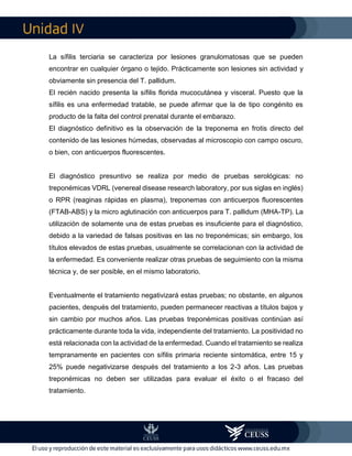 IV
La sífilis terciaria se caracteriza por lesiones granulomatosas que se pueden
encontrar en cualquier órgano o tejido. Prácticamente son lesiones sin actividad y
obviamente sin presencia del T. pallidum.
El recién nacido presenta la sífilis florida mucocutánea y visceral. Puesto que la
sífilis es una enfermedad tratable, se puede afirmar que la de tipo congénito es
producto de la falta del control prenatal durante el embarazo.
El diagnóstico definitivo es la observación de la treponema en frotis directo del
contenido de las lesiones húmedas, observadas al microscopio con campo oscuro,
o bien, con anticuerpos fluorescentes.
El diagnóstico presuntivo se realiza por medio de pruebas serológicas: no
treponémicas VDRL (venereal disease research laboratory, por sus siglas en inglés)
o RPR (reaginas rápidas en plasma), treponemas con anticuerpos fluorescentes
(FTAB-ABS) y la micro aglutinación con anticuerpos para T. pallidum (MHA-TP). La
utilización de solamente una de estas pruebas es insuficiente para el diagnóstico,
debido a la variedad de falsas positivas en las no treponémicas; sin embargo, los
títulos elevados de estas pruebas, usualmente se correlacionan con la actividad de
la enfermedad. Es conveniente realizar otras pruebas de seguimiento con la misma
técnica y, de ser posible, en el mismo laboratorio.
Eventualmente el tratamiento negativizará estas pruebas; no obstante, en algunos
pacientes, después del tratamiento, pueden permanecer reactivas a títulos bajos y
sin cambio por muchos años. Las pruebas treponémicas positivas continúan así
prácticamente durante toda la vida, independiente del tratamiento. La positividad no
está relacionada con la actividad de la enfermedad. Cuando el tratamiento se realiza
tempranamente en pacientes con sífilis primaria reciente sintomática, entre 15 y
25% puede negativizarse después del tratamiento a los 2-3 años. Las pruebas
treponémicas no deben ser utilizadas para evaluar el éxito o el fracaso del
tratamiento.
 