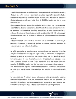 IV
El tratamiento es a base de penicilina para cualquier estado de la enfermedad. Para
el adulto con sífilis primaria o secundaria se utiliza la penicilina benzatina G; 2.4
millones de unidades por vía intramuscular, en dosis única. En niños se administra
el mismo tipo de penicilina en única dosis de 50 000 unidades por kilo de peso,
intramuscular.
Cuando existe alergia a la penicilina, se indica la doxiciclina a 100 mg, por vía oral,
cada 12 horas, durante dos semanas. La sífilis latente se trata con ese mismo tipo
de penicilina, 7.2 millones de unidades, administrada en dosis semanarias de 2.4
millones. En niños con latencia desconocida se administran 50 000 unidades por
kilo intramuscular hasta un total de 2.4 millones en aplicaciones fraccionadas cada
semana.
El tratamiento de la sífilis durante el embarazo cura la enfermedad en la madre y la
del producto in útero. El fármaco de elección es también penicilina benzatina en
dosis semejante a la del paciente adulto.
La sífilis congénita se considera una emergencia por su gravedad y por las
complicaciones sistémicas que puede llegar a tener. El tratamiento es con penicilina
cristalina acuosa G, de 100 000 a 150 000 unidades por kilo por día y por vía
intravenosa, cada 12 horas durante los primeros siete días y luego cada ocho horas
hasta cubrir un total de 10 días. Como posibilidad, se puede aplicar penicilina
procaína G: 50 000 unidades por kilo, por dosis intramuscular, diaria, durante 10
días. Es conveniente vigilar la posibilidad de compromiso neurológico. Las pruebas
de VDRL o RPR en el líquido cefalorraquídeo son valiosas, lo mismo que la FTA-
ABS.
La transmisión del T. pallidum ocurre sólo cuando están presentes las lesiones
húmedas mucocutáneas, que son infrecuentes después del año posterior a la
infección; sin embargo, las personas expuestas sexualmente a un paciente que
tiene sífilis en cualquier etapa debe ser evaluada clínica y serológicamente.
 