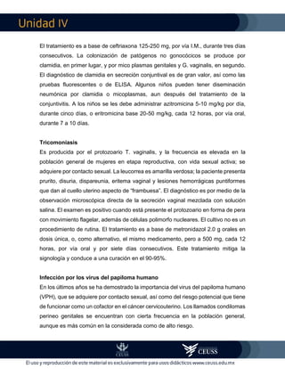 IV
El tratamiento es a base de ceftriaxona 125-250 mg, por vía I.M., durante tres días
consecutivos. La colonización de patógenos no gonocócicos se produce por
clamidia, en primer lugar, y por mico plasmas genitales y G. vaginalis, en segundo.
El diagnóstico de clamidia en secreción conjuntival es de gran valor, así como las
pruebas fluorescentes o de ELISA. Algunos niños pueden tener diseminación
neumónica por clamidia o micoplasmas, aun después del tratamiento de la
conjuntivitis. A los niños se les debe administrar azitromicina 5-10 mg/kg por día,
durante cinco días, o eritromicina base 20-50 mg/kg, cada 12 horas, por vía oral,
durante 7 a 10 días.
Tricomoniasis
Es producida por el protozoario T. vaginalis, y la frecuencia es elevada en la
población general de mujeres en etapa reproductiva, con vida sexual activa; se
adquiere por contacto sexual. La leucorrea es amarilla verdosa; la paciente presenta
prurito, disuria, dispareunia, eritema vaginal y lesiones hemorrágicas puntiformes
que dan al cuello uterino aspecto de “frambuesa”. El diagnóstico es por medio de la
observación microscópica directa de la secreción vaginal mezclada con solución
salina. El examen es positivo cuando está presente el protozoario en forma de pera
con movimiento flagelar, además de células polimorfo nucleares. El cultivo no es un
procedimiento de rutina. El tratamiento es a base de metronidazol 2.0 g orales en
dosis única, o, como alternativo, el mismo medicamento, pero a 500 mg, cada 12
horas, por vía oral y por siete días consecutivos. Este tratamiento mitiga la
signología y conduce a una curación en el 90-95%.
Infección por los virus del papiloma humano
En los últimos años se ha demostrado la importancia del virus del papiloma humano
(VPH), que se adquiere por contacto sexual, así como del riesgo potencial que tiene
de funcionar como un cofactor en el cáncer cervicouterino. Los llamados condilomas
perineo genitales se encuentran con cierta frecuencia en la población general,
aunque es más común en la considerada como de alto riesgo.
 