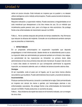 IV
retirar en pocos minutos. Está indicado en mujeres que no pueden o no desean
utilizar estrógenos como método anticonceptivo. Puede usarse durante la lactancia.
Inconvenientes
Requiere indicación y supervisión médica. Puede asociarse a irregularidades en el
ciclo menstrual que desaparecen a los tres meses de uso. Es un método que
inicialmente puede parecer caro, pero a la larga es más económico. No protege
frente a las enfermedades de transmisión sexual ni al SIDA.
Falla si... No lo cambias después del periodo de tiempo establecido. Hay fármacos
que reducen la eficacia del implante. Consulte con el profesional sanitario siempre
que se prescriba un tratamiento.
 INYECTABLES
En un preparado anticonceptivo en suspensión inyectable que deposita
progestágeno a nivel intramuscular, desde donde se va absorbiendo poco a poco.
La inyección debe ser administrada por personal sanitario en el brazo o las nalgas.
La periodicidad de las inyecciones es trimestral. La primera dosis debe
administrarse en los cinco primeros días del ciclo menstrual. Si pasan más de ocho
o nueve días desde el momento en que corresponde administrar la siguiente
inyección, es necesario además usar un método de barrera durante catorce días.
Ventajas
Al ser inyectable, evita el paso por el hígado, por lo que tiene menos efectos
secundarios que la píldora. Puede administrarse tras el parto y durante la lactancia.
Inconvenientes
Produce cambios de frecuencia, duración o cantidad de la regla. Está contraindicada
en mujeres con cáncer de mama o genital, con hemorragias uterinas o con
enfermedades vasculares. No protege frente a las enfermedades de transmisión
sexual ni al SIDA. Puede producirse un aumento de peso.
Falla si... Nos olvidamos de repetir las dosis en el momento indicado, con un margen
de cinco días.
 