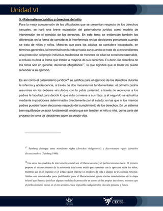 VI
5.- Paternalismo jurídico y derechos del niño
Para la mejor comprensión de las dificultades que se presentan respecto de los derechos
sexuales, se hará una breve exposición del paternalismo jurídico como modelo de
intervención en el ejercicio de los derechos. En este tema se evidencian también las
diferencias en la forma de considerar la interferencia en las decisiones personales cuando
se trata de niñas y niños. Mientras que para los adultos se considera inaceptable, en
términos generales, la intromisión en la vida privada aun cuando se trate de actos tendientes
a la protección del propio individuo, tratándose de menores de edad se considera razonable,
e incluso es ésta la forma que toman la mayoría de sus derechos. Es decir, los derechos de
los niños son en general, derechos obligatorios17
, lo que significa que el titular no puede
renunciar a su ejercicio.
Es así como el paternalismo jurídico18
se justifica para el ejercicio de los derechos durante
la infancia y adolescencia, a través de dos mecanismos fundamentales: el primero podría
resumirse en los deberes vinculados con la patria potestad, a través de reconocer a los
padres la facultad para decidir lo que más conviene a sus hijos, y el segundo se actualiza
mediante imposiciones determinadas directamente por el estado, en las que ni los mismos
padres pueden hacer elecciones respecto del cumplimiento de los derechos. En un sistema
bien equilibrado un actor fundamental tendría que ser también el niño o niña, como parte del
proceso de toma de decisiones sobre su propia vida.
17
Feinberg distingue entre mandatory rights (derechos obligatorios) y discretionary rights (derechos
discrecionales). (Feinberg 1980).
18
Los otros dos modelos de intervención estatal son el liberacionismo y el perfeccionismo moral. El primero
propone el reconocimiento de la autonomía total como medio para terminar con la opresión hacia los niños,
mientras que en el segundo es el estado quien impone los modelos de vida e ideales de excelencia personal.
Ambos son considerados poco justificados, pues el liberacionismo ignora ciertas características de la etapa
infantil que llevan a justificar algunas medidas de protección en contra de las propias decisiones, mientras que
el perfeccionismo moral, en el otro extremo, hace imposible cualquier libre elección presente y futura.
 