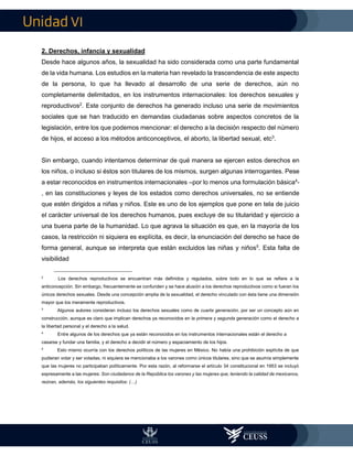 VI
2. Derechos, infancia y sexualidad
Desde hace algunos años, la sexualidad ha sido considerada como una parte fundamental
de la vida humana. Los estudios en la materia han revelado la trascendencia de este aspecto
de la persona, lo que ha llevado al desarrollo de una serie de derechos, aún no
completamente delimitados, en los instrumentos internacionales: los derechos sexuales y
reproductivos2
. Este conjunto de derechos ha generado incluso una serie de movimientos
sociales que se han traducido en demandas ciudadanas sobre aspectos concretos de la
legislación, entre los que podemos mencionar: el derecho a la decisión respecto del número
de hijos, el acceso a los métodos anticonceptivos, el aborto, la libertad sexual, etc3
.
Sin embargo, cuando intentamos determinar de qué manera se ejercen estos derechos en
los niños, o incluso si éstos son titulares de los mismos, surgen algunas interrogantes. Pese
a estar reconocidos en instrumentos internacionales –por lo menos una formulación básica4
-
, en las constituciones y leyes de los estados como derechos universales, no se entiende
que estén dirigidos a niñas y niños. Este es uno de los ejemplos que pone en tela de juicio
el carácter universal de los derechos humanos, pues excluye de su titularidad y ejercicio a
una buena parte de la humanidad. Lo que agrava la situación es que, en la mayoría de los
casos, la restricción ni siquiera es explícita, es decir, la enunciación del derecho se hace de
forma general, aunque se interpreta que están excluidos las niñas y niños5
. Esta falta de
visibilidad
2
Los derechos reproductivos se encuentran más definidos y regulados, sobre todo en lo que se refiere a la
anticoncepción. Sin embargo, frecuentemente se confunden y se hace alusión a los derechos reproductivos como si fueran los
únicos derechos sexuales. Desde una concepción amplia de la sexualidad, el derecho vinculado con ésta tiene una dimensión
mayor que los meramente reproductivos.
3
Algunos autores consideran incluso los derechos sexuales como de cuarta generación, por ser un concepto aún en
construcción, aunque es claro que implican derechos ya reconocidos en la primera y segunda generación como el derecho a
la libertad personal y el derecho a la salud.
4
Entre algunos de los derechos que ya están reconocidos en los instrumentos internacionales están el derecho a
casarse y fundar una familia, y el derecho a decidir el número y espaciamiento de los hijos.
5
Esto mismo ocurría con los derechos políticos de las mujeres en México. No había una prohibición explícita de que
pudieran votar y ser votadas, ni siquiera se mencionaba a los varones como únicos titulares, sino que se asumía simplemente
que las mujeres no participaban políticamente. Por esta razón, al reformarse el artículo 34 constitucional en 1953 se incluyó
expresamente a las mujeres: Son ciudadanos de la República los varones y las mujeres que, teniendo la calidad de mexicanos,
reúnan, además, los siguientes requisitos: (…)
 