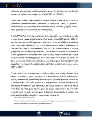 VI
pedagogía que controlara sus bajos instintos, y que, al mismo tiempo, permitiera la
convivencia política entre los hombres. (Revel 1988, pp. 173-182).
Las recomendaciones de los moralistas tardaron en llevarse a la práctica, a los niños
continuaba considerándoseles inocentes y asexuados hasta la pubertad,
participaban en las actividades de los mayores: desde funerales, juegos y versos,
hasta representaciones teatrales con temas adultos.
El siglo XVII señala el principio del triunfo de los educadores y moralistas y con ello
el inicio de una nueva actitud hacia la niñez, según Aries (1987, pp. 534-535). En
esta época cambia también la postura moral hacia ciertas actividades que adultos y
niños compartían. Algunos educadores habían condenado ya la indiferencia moral
colectiva, pero no es sino hasta el siglo XVII cuando se comienza a gestar la postura
que prohíbe los pasatiempos y actividades considerados nocivos con el fin de educar
al niño y preservar su moralidad (Aries 1987, p. 119). Aries señala que esta nueva
separación entre actividades propias de los niños de las reservadas a los adultos se
da en un principio únicamente en las clases superiores, pues durante algún tiempo
pequeños y mayores de los estratos bajos continúan compartiendo juegos. (Aries,
1987, p. 142).10
Comienza el triunfo de la noción de la inocencia infantil, que un siglo después sería
ya una consideración común. Se habla de la debilidad e imbecilidad de la infancia,
pero a juicio del autor, esta concepción moral poco favorable que hace hincapié en
la vulnerabilidad se da como reacción a la adquisición de un papel protagónico del
niño dentro de la familia. Este sentimiento de pureza conduce a una doble actitud
moral hacia la niñez, pues por una parte se busca preservarla de la corrupción
(especialmente sexual) y por otra parte fortalecerla desarrollando el carácter y la
razón, para lo cual los educadores recomiendan moderar los
10
Esta situación responde también al proceso de individuación: la persona se iba haciendo consciente de sus
diferencias. Esto ocurrió de igual manera a nivel socioeconómico.
 