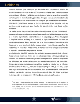 VI
excesos afectivos y se preocupan por desarrollar toda una serie de normas de
comportamiento conformes al decoro11. Esta transformación ética fue intensamente
promovida por el Estado y la Iglesia, que comienzan a hacerse cargo de la educación
con el objetivo de dar instrucción y garantizar el respeto a la nueva moralidad a través
de nuevas estructuras institucionales, los colegios, que se extienden rápidamente.
Los padres comienzan a delegar su función educadora en las escuelas, pues se
perciben poco preparados para igualar los conocimientos que éstas podían
transmitir.
Se puede afirmar, según diversos autores, que el XVIII es el siglo de los moralistas,
pues durante este período se consolida la percepción de la infancia que promovían
y se llevan a la práctica las recomendaciones de los pedagogos. Al papel que pasó
a ocupar el niño en la casa y en la sociedad, le sigue como reacción una serie de
recomendaciones de rigor y disciplina con el fin de controlarlo. Esta nueva actitud
hace que se tome conciencia de las características y necesidades específicas de
cada niño y de cada etapa del desarrollo, de manera que en los colegios se comienza
a separar a los alumnos por grupos de edades.
A principios del siglo XIX, coexisten dos actitudes opuestas respecto de la infancia:
la de quienes creían que el niño era por naturaleza malo y había que doblegar su
voluntad por medio del sufrimiento y la de quienes pensaban (como los seguidores
de Rousseau) que el niño nacía bueno con capacidades que había que desarrollar.
Surgen personajes dedicados por completo a estudiar y trabajar con la infancia:
Pestalozzi, Fröbel, Dickens, Unamuno, Carderera (Delgado 1998, p. 161-184). Es en
este siglo cuando nace el estudio sistemático de la psicología infantil. En el ámbito
jurídico, los grandes cambios producidos durante el siglo XIX tienen una gran
influencia sobre la consideración del niño. Se va desarrollando la idea de
11
Los padres, a quienes la naturaleza ha dispuesto sabiamente a que amen a sus hijos, se ven llevados, si la
razón no modera su afecto tan fuerte, naturalmente, a dejarlo degenerar en ciega ternura. Aman a sus niños, y
ese es su deber; pero, con frecuencia, aman sus defectos con sus personas. No se debe contrariar a los niños,
dicen (Locke [1693] 1994, p. 66).
 