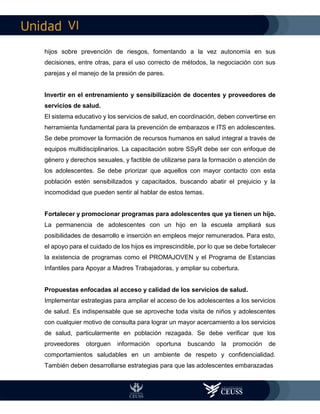 VI
hijos sobre prevención de riesgos, fomentando a la vez autonomía en sus
decisiones, entre otras, para el uso correcto de métodos, la negociación con sus
parejas y el manejo de la presión de pares.
Invertir en el entrenamiento y sensibilización de docentes y proveedores de
servicios de salud.
El sistema educativo y los servicios de salud, en coordinación, deben convertirse en
herramienta fundamental para la prevención de embarazos e ITS en adolescentes.
Se debe promover la formación de recursos humanos en salud integral a través de
equipos multidisciplinarios. La capacitación sobre SSyR debe ser con enfoque de
género y derechos sexuales, y factible de utilizarse para la formación o atención de
los adolescentes. Se debe priorizar que aquellos con mayor contacto con esta
población estén sensibilizados y capacitados, buscando abatir el prejuicio y la
incomodidad que pueden sentir al hablar de estos temas.
Fortalecer y promocionar programas para adolescentes que ya tienen un hijo.
La permanencia de adolescentes con un hijo en la escuela ampliará sus
posibilidades de desarrollo e inserción en empleos mejor remunerados. Para esto,
el apoyo para el cuidado de los hijos es imprescindible, por lo que se debe fortalecer
la existencia de programas como el PROMAJOVEN y el Programa de Estancias
Infantiles para Apoyar a Madres Trabajadoras, y ampliar su cobertura.
Propuestas enfocadas al acceso y calidad de los servicios de salud.
Implementar estrategias para ampliar el acceso de los adolescentes a los servicios
de salud. Es indispensable que se aproveche toda visita de niños y adolescentes
con cualquier motivo de consulta para lograr un mayor acercamiento a los servicios
de salud, particularmente en población rezagada. Se debe verificar que los
proveedores otorguen información oportuna buscando la promoción de
comportamientos saludables en un ambiente de respeto y confidencialidad.
También deben desarrollarse estrategias para que las adolescentes embarazadas
 