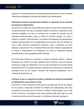 VI
ingresen a un control prenatal en una edad gestacional temprana. A la par, se deben
implementar estrategias novedosas de captación para adolescentes.
Emprender acciones concretas para fortalecer la operación de los servicios
de salud para adolescentes.
Los servicios de salud son primordiales para mejorar la salud de los adolescentes,
en particular SSyR. Ante esto, se requiere ampliar la cobertura y certificación de los
servicios amigables, así como el monitoreo de su calidad de acuerdo con los
estándares internacionales y bajo un criterio de atención integral, con miras a
evaluar su impacto. Particularmente, se necesita la acreditación del personal para
trabajar específicamente con la problemática de prevención (uso de métodos de
corta y larga duración), reproducción (embarazo, parto y puerperio), así como
detección y atención de ITS y el abastecimiento de varios métodos, especialmente
el condón y anticoncepción de emergencia, así como su distribución gratuita
especialmente en áreas geográficamente excluidas.
Es crucial hacer énfasis en la atención a mujeres y hombres solteros y explorar
estrategias que motiven una mejor operación de los servicios, como por ejemplo
incentivos y/o pago por desempeño, como ha sido propuesta en la iniciativa Salud
Mesoamérica 2015. Se requiere evaluar el impacto de sus acciones con indicadores
puntuales como uso de condón, reducción del embarazo adolescente, uso y
continuidad del servicio, etc.
Promover el uso en conjunto de condón y métodos de control de fecundidad
en adolescentes que ya tienen un hijo.
Para evitar un nuevo embarazo a corto plazo y/o la adquisición de ITS, se requiere
de una amplia y adecuada orientación de SSyR para adolescentes; esta debe
considerar la promoción tanto de diversos métodos anticonceptivos como la del
condón. Asimismo, la consejería sobre anticoncepción debe tener lugar en varios
momentos durante la atención prenatal y no limitarse únicamente al posparto
 