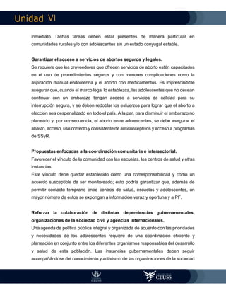 VI
inmediato. Dichas tareas deben estar presentes de manera particular en
comunidades rurales y/o con adolescentes sin un estado conyugal estable.
Garantizar el acceso a servicios de abortos seguros y legales.
Se requiere que los proveedores que ofrecen servicios de aborto estén capacitados
en el uso de procedimientos seguros y con menores complicaciones como la
aspiración manual endouterina y el aborto con medicamentos. Es imprescindible
asegurar que, cuando el marco legal lo establezca, las adolescentes que no desean
continuar con un embarazo tengan acceso a servicios de calidad para su
interrupción segura, y se deben redoblar los esfuerzos para lograr que el aborto a
elección sea despenalizado en todo el país. A la par, para disminuir el embarazo no
planeado y, por consecuencia, el aborto entre adolescentes, se debe asegurar el
abasto, acceso, uso correcto y consistente de anticonceptivos y acceso a programas
de SSyR.
Propuestas enfocadas a la coordinación comunitaria e intersectorial.
Favorecer el vínculo de la comunidad con las escuelas, los centros de salud y otras
instancias.
Este vínculo debe quedar establecido como una corresponsabilidad y como un
acuerdo susceptible de ser monitoreado; esto podría garantizar que, además de
permitir contacto temprano entre centros de salud, escuelas y adolescentes, un
mayor número de estos se expongan a información veraz y oportuna y a PF.
Reforzar la colaboración de distintas dependencias gubernamentales,
organizaciones de la sociedad civil y agencias internacionales.
Una agenda de política pública integral y organizada de acuerdo con las prioridades
y necesidades de los adolescentes requiere de una coordinación eficiente y
planeación en conjunto entre los diferentes organismos responsables del desarrollo
y salud de esta población. Las instancias gubernamentales deben seguir
acompañándose del conocimiento y activismo de las organizaciones de la sociedad
 