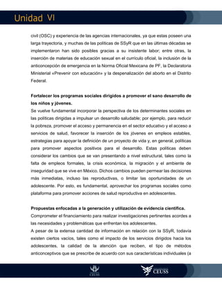 VI
civil (OSC) y experiencia de las agencias internacionales, ya que estas poseen una
larga trayectoria, y muchas de las políticas de SSyR que en las últimas décadas se
implementaron han sido posibles gracias a su insistente labor; entre otras, la
inserción de materias de educación sexual en el currículo oficial, la inclusión de la
anticoncepción de emergencia en la Norma Oficial Mexicana de PF, la Declaratoria
Ministerial «Prevenir con educación» y la despenalización del aborto en el Distrito
Federal.
Fortalecer los programas sociales dirigidos a promover el sano desarrollo de
los niños y jóvenes.
Se vuelve fundamental incorporar la perspectiva de los determinantes sociales en
las políticas dirigidas a impulsar un desarrollo saludable; por ejemplo, para reducir
la pobreza, promover el acceso y permanencia en el sector educativo y el acceso a
servicios de salud, favorecer la inserción de los jóvenes en empleos estables,
estrategias para apoyar la definición de un proyecto de vida y, en general, políticas
para promover aspectos positivos para el desarrollo. Estas políticas deben
considerar los cambios que se van presentando a nivel estructural, tales como la
falta de empleos formales, la crisis económica, la migración y el ambiente de
inseguridad que se vive en México. Dichos cambios pueden permear las decisiones
más inmediatas, incluso las reproductivas, o limitar las oportunidades de un
adolescente. Por esto, es fundamental, aprovechar los programas sociales como
plataforma para promover acciones de salud reproductiva en adolescentes.
Propuestas enfocadas a la generación y utilización de evidencia científica.
Comprometer el financiamiento para realizar investigaciones pertinentes acordes a
las necesidades y problemáticas que enfrentan los adolescentes.
A pesar de la extensa cantidad de información en relación con la SSyR, todavía
existen ciertos vacíos, tales como el impacto de los servicios dirigidos hacia los
adolescentes, la calidad de la atención que reciben, el tipo de métodos
anticonceptivos que se prescribe de acuerdo con sus características individuales (a
 