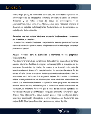 VI
corto y largo plazo), la continuidad en su uso, las necesidades específicas de
anticoncepción de los adolescentes (solteros y en unión), la ruta de las tomas de
decisiones y las redes sociales de apoyo en anticoncepción y en
paternidad/maternidad, entre otros. Además, existe como necesidad prioritaria el
desarrollo de estudios multidisciplinarios, fundamentados en la combinación de
metodologías de investigación.
Garantizar que toda política pública se encuentre fundamentada y respaldada
por la evidencia científica.
Los tomadores de decisiones deben comprometerse a revisar y utilizar información
científica actualizada para el diseño e implementación de estrategias con mayor
probabilidad de éxito.
Asignar recursos para la evaluación y monitoreo de los programas
implementados.
Para determinar el grado de cumplimiento de los objetivos propuestos e identificar
aquellos elementos factibles de mejorar, es imprescindible la evaluación de los
programas (económico, de diseño, de proceso y de impacto); esto, además,
permitirá valorar el desempeño y gasto invertido de manera más óptima. En los
últimos años ha habido importantes esfuerzos para desarrollar evaluaciones a las
acciones en salud, así como otros programas sociales. No obstante, no basta con
normar la obligatoriedad de las evaluaciones. Para contar con evaluaciones de
calidad que permitan retroalimentar la operación de los programas, es necesario
dotarlos de los recursos necesarios para la conducción de las evaluaciones. En
conclusión, es importante reconocer que, a pesar de los avances logrados y los
importantes esfuerzos que en México se han puesto en marcha en materia de SSyR
dirigidos hacia adolescentes, todavía quedan grandes retos en esta área. Lograr
una mejor coordinación intersectorial y entre instituciones es fundamental para
mejorar la SSyR de los adolescentes y, por ende, su calidad de vida.
 