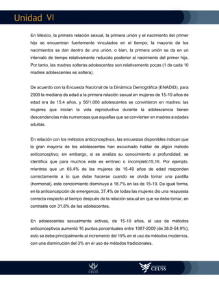 VI
En México, la primera relación sexual, la primera unión y el nacimiento del primer
hijo se encuentran fuertemente vinculados en el tiempo; la mayoría de los
nacimientos se dan dentro de una unión, o bien, la primera unión se da en un
intervalo de tiempo relativamente reducido posterior al nacimiento del primer hijo.
Por tanto, las madres solteras adolescentes son relativamente pocas (1 de cada 10
madres adolescentes es soltera).
De acuerdo con la Encuesta Nacional de la Dinámica Demográfica (ENADID), para
2009 la mediana de edad a la primera relación sexual en mujeres de 15-19 años de
edad era de 15.4 años, y 56/1,000 adolescentes se convirtieron en madres; las
mujeres que inician la vida reproductiva durante la adolescencia tienen
descendencias más numerosas que aquellas que se convierten en madres a edades
adultas.
En relación con los métodos anticonceptivos, las encuestas disponibles indican que
la gran mayoría de los adolescentes han escuchado hablar de algún método
anticonceptivo; sin embargo, si se analiza su conocimiento a profundidad, se
identifica que para muchos este es erróneo o incompleto15,16. Por ejemplo,
mientras que un 65.4% de las mujeres de 15-49 años de edad responden
correctamente a lo que debe hacerse cuando se olvida tomar una pastilla
(hormonal), este conocimiento disminuye a 18.7% en las de 15-19. De igual forma,
en la anticoncepción de emergencia, 37.4% de todas las mujeres dio una respuesta
correcta respecto al tiempo después de la relación sexual en que se debe tomar, en
contraste con 31.6% de las adolescentes.
En adolescentes sexualmente activas, de 15-19 años, el uso de métodos
anticonceptivos aumentó 16 puntos porcentuales entre 1987-2009 (de 38.8-54.9%);
esto se debe principalmente al incremento del 19% en el uso de métodos modernos,
con una disminución del 3% en el uso de métodos tradicionales.
 