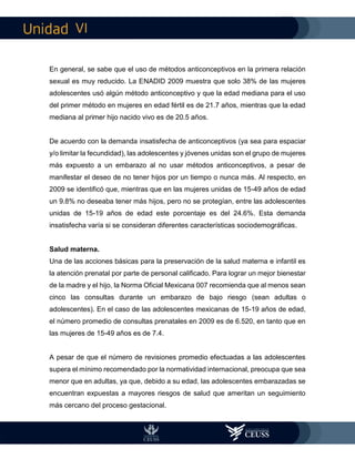 VI
En general, se sabe que el uso de métodos anticonceptivos en la primera relación
sexual es muy reducido. La ENADID 2009 muestra que solo 38% de las mujeres
adolescentes usó algún método anticonceptivo y que la edad mediana para el uso
del primer método en mujeres en edad fértil es de 21.7 años, mientras que la edad
mediana al primer hijo nacido vivo es de 20.5 años.
De acuerdo con la demanda insatisfecha de anticonceptivos (ya sea para espaciar
y/o limitar la fecundidad), las adolescentes y jóvenes unidas son el grupo de mujeres
más expuesto a un embarazo al no usar métodos anticonceptivos, a pesar de
manifestar el deseo de no tener hijos por un tiempo o nunca más. Al respecto, en
2009 se identificó que, mientras que en las mujeres unidas de 15-49 años de edad
un 9.8% no deseaba tener más hijos, pero no se protegían, entre las adolescentes
unidas de 15-19 años de edad este porcentaje es del 24.6%. Esta demanda
insatisfecha varía si se consideran diferentes características sociodemográficas.
Salud materna.
Una de las acciones básicas para la preservación de la salud materna e infantil es
la atención prenatal por parte de personal calificado. Para lograr un mejor bienestar
de la madre y el hijo, la Norma Oficial Mexicana 007 recomienda que al menos sean
cinco las consultas durante un embarazo de bajo riesgo (sean adultas o
adolescentes). En el caso de las adolescentes mexicanas de 15-19 años de edad,
el número promedio de consultas prenatales en 2009 es de 6.520, en tanto que en
las mujeres de 15-49 años es de 7.4.
A pesar de que el número de revisiones promedio efectuadas a las adolescentes
supera el mínimo recomendado por la normatividad internacional, preocupa que sea
menor que en adultas, ya que, debido a su edad, las adolescentes embarazadas se
encuentran expuestas a mayores riesgos de salud que ameritan un seguimiento
más cercano del proceso gestacional.
 