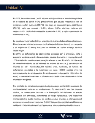 VI
En 2009, las adolescentes (10-19 años de edad) acudieron a atención hospitalaria
en Secretaría de Salud (SSA), principalmente por causas relacionadas con el
embarazo, parto y puerperio (82.7%), y de estas las causas son: parto espontáneo
(71.2%), parto por cesárea (10.2%), aborto (8.4%), atención materna por
desproporción cefalopélvica conocida o presunta (5.6%) y ruptura prematura de
membranas (4.6%).
La mortalidad materna también es un problema de gravedad para las adolescentes.
El embarazo en edades tempranas duplica las posibilidades de morir con respecto
a las mujeres de 20 años y más; para las menores de 15 años el riesgo es cinco
veces mayor.
En 2008, las defunciones de adolescentes asociadas con el embarazo, parto y
puerperio se ubicaron entre las principales causas de muerte, y representaron el
13% de todas las muertes maternas registradas en el país. En el año 2011 la razón
de mortalidad materna de las menores de 20 años es de 53.4, y para el total de
mujeres de 50.1 muertes/100,000 nacidos vivos. Asimismo, el número de
defunciones asociadas a la maternidad por cada 100,000 nacidos vivos ha
aumentado entre las adolescentes. En adolescentes indígenas (de 15-24 años de
edad), la mortalidad materna es la primera causa de defunción, duplicando la de las
mujeres no indígenas.
Por otro lado, las complicaciones por abortos inseguros son también una causa de
morbimortalidad materna en adolescentes. En comparación con las mujeres
adultas, las adolescentes recurren a la interrupción del embarazo en etapas
avanzadas del embarazo, aumentando el riesgo reproductivo. Una legislación
menos restrictiva puede modificar las condiciones que propician la interrupción del
embarazo en condiciones inseguras. En 2007, la Asamblea Legislativa del Gobierno
del Distrito Federal implementó el Programa de Interrupción Legal del Embarazo.
 