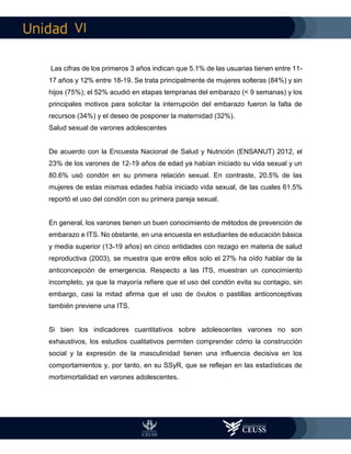 VI
Las cifras de los primeros 3 años indican que 5.1% de las usuarias tienen entre 11-
17 años y 12% entre 18-19. Se trata principalmente de mujeres solteras (84%) y sin
hijos (75%); el 52% acudió en etapas tempranas del embarazo (< 9 semanas) y los
principales motivos para solicitar la interrupción del embarazo fueron la falta de
recursos (34%) y el deseo de posponer la maternidad (32%).
Salud sexual de varones adolescentes
De acuerdo con la Encuesta Nacional de Salud y Nutrición (ENSANUT) 2012, el
23% de los varones de 12-19 años de edad ya habían iniciado su vida sexual y un
80.6% usó condón en su primera relación sexual. En contraste, 20.5% de las
mujeres de estas mismas edades había iniciado vida sexual, de las cuales 61.5%
reportó el uso del condón con su primera pareja sexual.
En general, los varones tienen un buen conocimiento de métodos de prevención de
embarazo e ITS. No obstante, en una encuesta en estudiantes de educación básica
y media superior (13-19 años) en cinco entidades con rezago en materia de salud
reproductiva (2003), se muestra que entre ellos solo el 27% ha oído hablar de la
anticoncepción de emergencia. Respecto a las ITS, muestran un conocimiento
incompleto, ya que la mayoría refiere que el uso del condón evita su contagio, sin
embargo, casi la mitad afirma que el uso de óvulos o pastillas anticonceptivas
también previene una ITS.
Si bien los indicadores cuantitativos sobre adolescentes varones no son
exhaustivos, los estudios cualitativos permiten comprender cómo la construcción
social y la expresión de la masculinidad tienen una influencia decisiva en los
comportamientos y, por tanto, en su SSyR, que se reflejan en las estadísticas de
morbimortalidad en varones adolescentes.
 