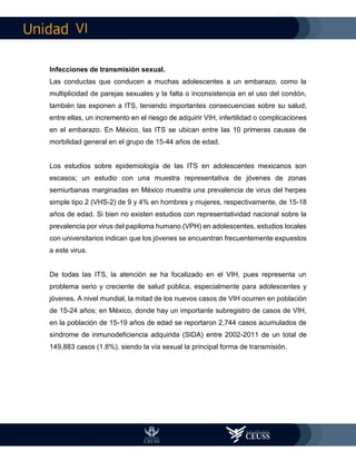 VI
Infecciones de transmisión sexual.
Las conductas que conducen a muchas adolescentes a un embarazo, como la
multiplicidad de parejas sexuales y la falta o inconsistencia en el uso del condón,
también las exponen a ITS, teniendo importantes consecuencias sobre su salud;
entre ellas, un incremento en el riesgo de adquirir VIH, infertilidad o complicaciones
en el embarazo. En México, las ITS se ubican entre las 10 primeras causas de
morbilidad general en el grupo de 15-44 años de edad.
Los estudios sobre epidemiología de las ITS en adolescentes mexicanos son
escasos; un estudio con una muestra representativa de jóvenes de zonas
semiurbanas marginadas en México muestra una prevalencia de virus del herpes
simple tipo 2 (VHS-2) de 9 y 4% en hombres y mujeres, respectivamente, de 15-18
años de edad. Si bien no existen estudios con representatividad nacional sobre la
prevalencia por virus del papiloma humano (VPH) en adolescentes, estudios locales
con universitarios indican que los jóvenes se encuentran frecuentemente expuestos
a este virus.
De todas las ITS, la atención se ha focalizado en el VIH, pues representa un
problema serio y creciente de salud pública, especialmente para adolescentes y
jóvenes. A nivel mundial, la mitad de los nuevos casos de VIH ocurren en población
de 15-24 años; en México, donde hay un importante subregistro de casos de VIH,
en la población de 15-19 años de edad se reportaron 2,744 casos acumulados de
síndrome de inmunodeficiencia adquirida (SIDA) entre 2002-2011 de un total de
149,883 casos (1.8%), siendo la vía sexual la principal forma de transmisión.
 