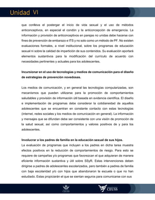 VI
que conlleva el postergar el inicio de vida sexual y el uso de métodos
anticonceptivos, en especial el condón y la anticoncepción de emergencia. La
información y provisión de anticonceptivos en parejas no unidas debe hacerse con
fines de prevención de embarazo e ITS y no solo como un método de PF. No existen
evaluaciones formales, a nivel institucional, sobre los programas de educación
sexual ni sobre la calidad de impartición de sus contenidos. Su evaluación aportará
elementos sustantivos para la modificación del currículo de acuerdo con
necesidades pertinentes y actuales para los adolescentes.
Incursionar en el uso de tecnologías y medios de comunicación para el diseño
de estrategias de prevención novedosas.
Los medios de comunicación, y en general las tecnologías computarizadas, son
mecanismos que pueden utilizarse para la promoción de comportamientos
saludables y provisión de información útil basada en evidencia científica. El diseño
e implementación de programas debe considerar la cotidianeidad de aquellos
adolescentes que se encuentran en constante contacto con estas tecnologías
(internet, redes sociales y los medios de comunicación en general). La información
y mensajes que se difundan debe ser consistente con una visión de promoción de
la salud sexual, así como comportamientos y valores positivos de y para los
adolescentes.
Involucrar a los padres de familia en la educación sexual de sus hijos.
La evaluación de programas que incluyen a los padres en dicha tarea muestra
efectos positivos en la reducción de comportamientos de riesgo. Para esto se
requiere de campañas y/o programas que favorezcan el que adquieran de manera
eficiente información sustantiva y útil sobre SSyR. Estas intervenciones deben
dirigirse a padres de adolescentes escolarizados, pero también a padres de familia
con baja escolaridad y/o con hijos que abandonaron la escuela o que no han
estudiado. Estas propiciarán el que se sientan seguros para comunicarse con sus
 