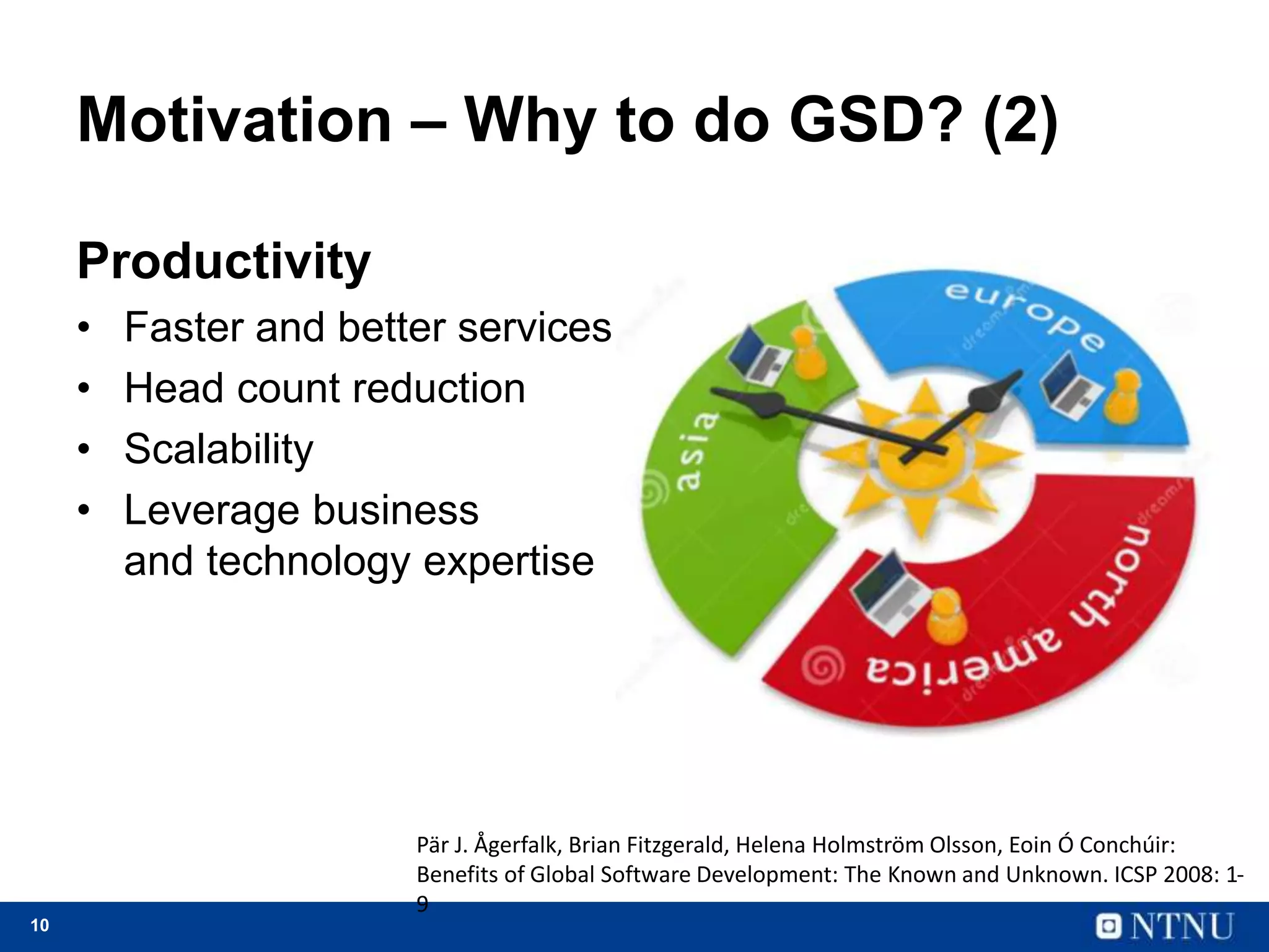 10
Motivation – Why to do GSD? (2)
Productivity
• Faster and better services
• Head count reduction
• Scalability
• Leverage business
and technology expertise
Pär J. Ågerfalk, Brian Fitzgerald, Helena Holmström Olsson, Eoin Ó Conchúir:
Benefits of Global Software Development: The Known and Unknown. ICSP 2008: 1-
9
 