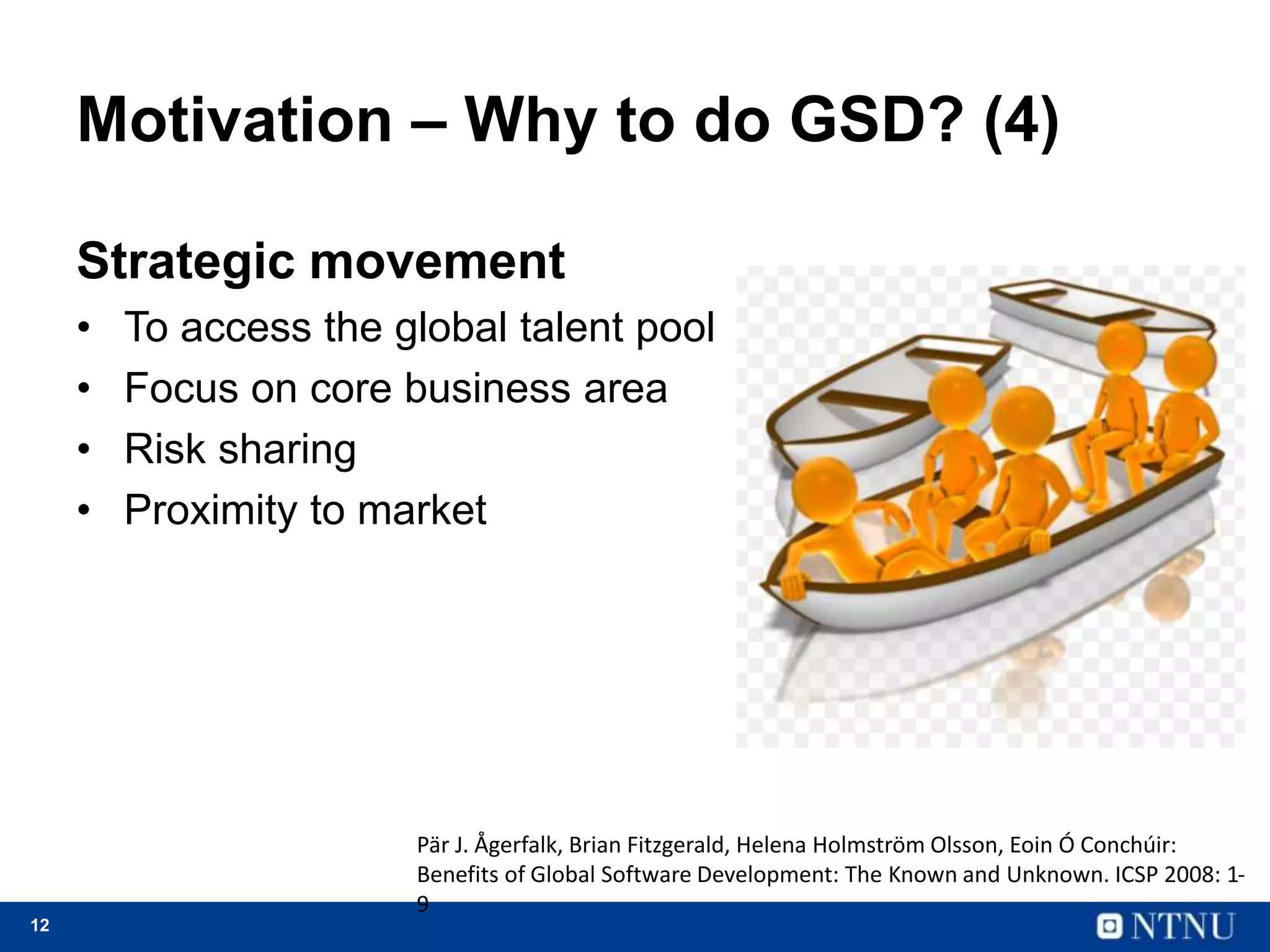 12
Motivation – Why to do GSD? (4)
Strategic movement
• To access the global talent pool
• Focus on core business area
• Risk sharing
• Proximity to market
Pär J. Ågerfalk, Brian Fitzgerald, Helena Holmström Olsson, Eoin Ó Conchúir:
Benefits of Global Software Development: The Known and Unknown. ICSP 2008: 1-
9
 