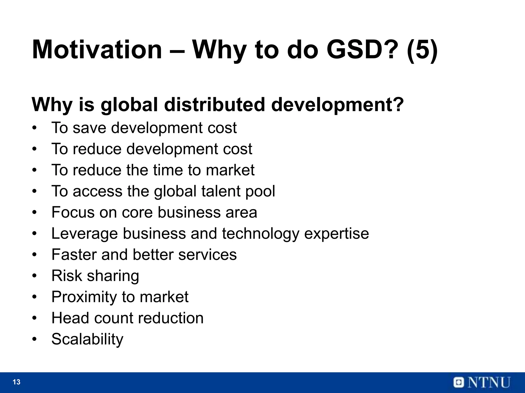 13
Motivation – Why to do GSD? (5)
Why is global distributed development?
• To save development cost
• To reduce development cost
• To reduce the time to market
• To access the global talent pool
• Focus on core business area
• Leverage business and technology expertise
• Faster and better services
• Risk sharing
• Proximity to market
• Head count reduction
• Scalability
 