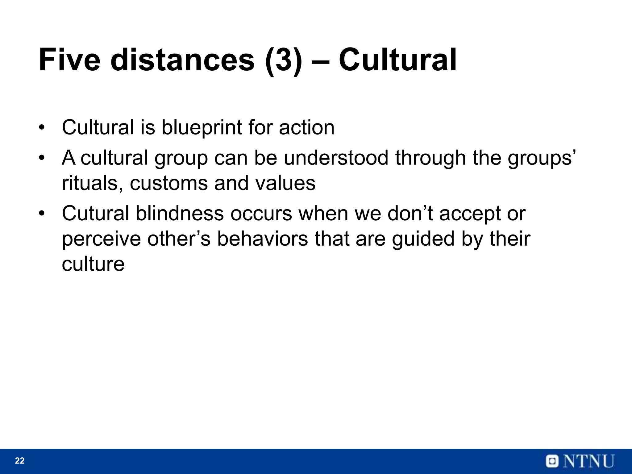 22
Five distances (3) – Cultural
• Cultural is blueprint for action
• A cultural group can be understood through the groups’
rituals, customs and values
• Cutural blindness occurs when we don’t accept or
perceive other’s behaviors that are guided by their
culture
 