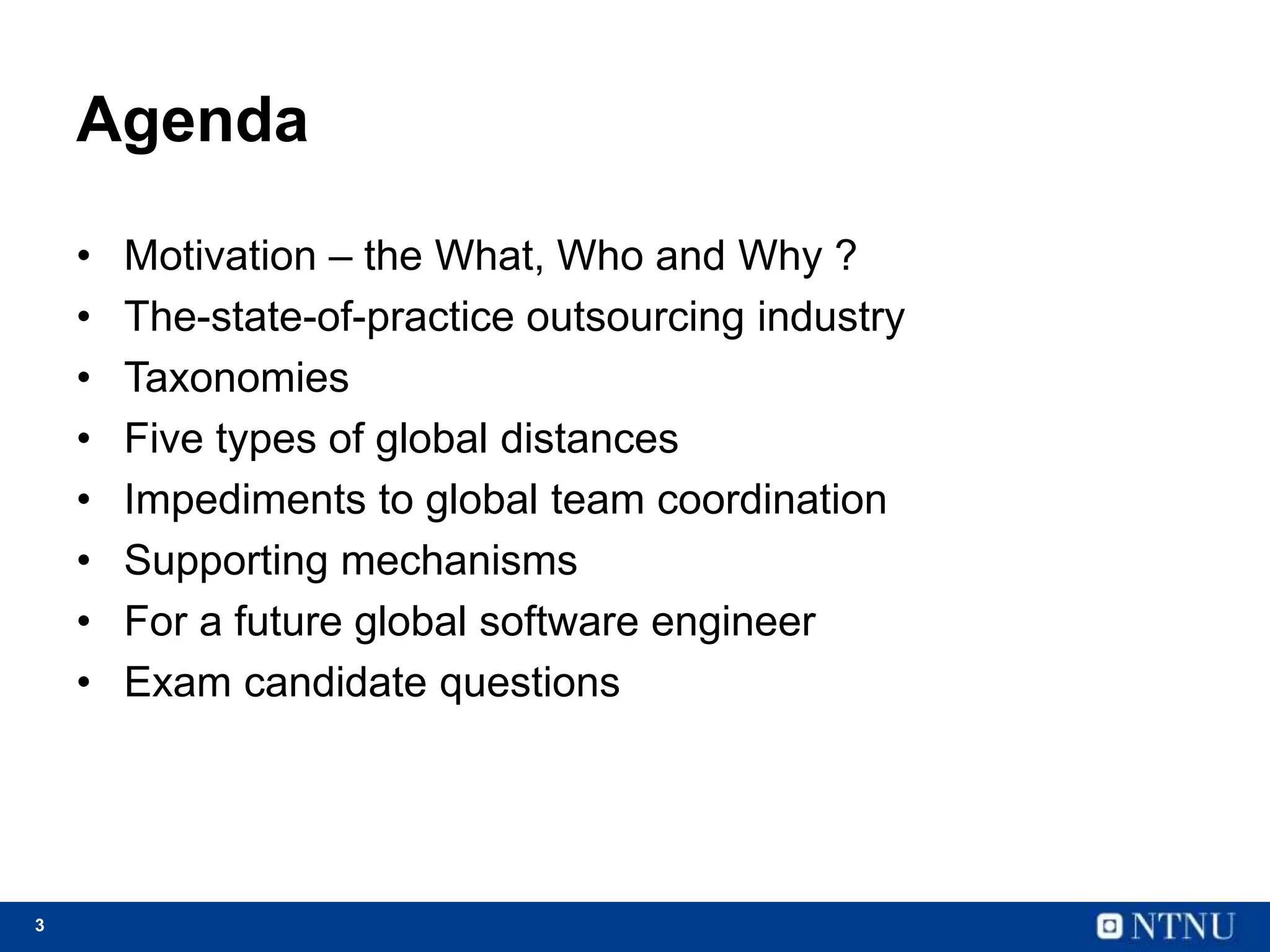 3
Agenda
• Motivation – the What, Who and Why ?
• The-state-of-practice outsourcing industry
• Taxonomies
• Five types of global distances
• Impediments to global team coordination
• Supporting mechanisms
• For a future global software engineer
• Exam candidate questions
 