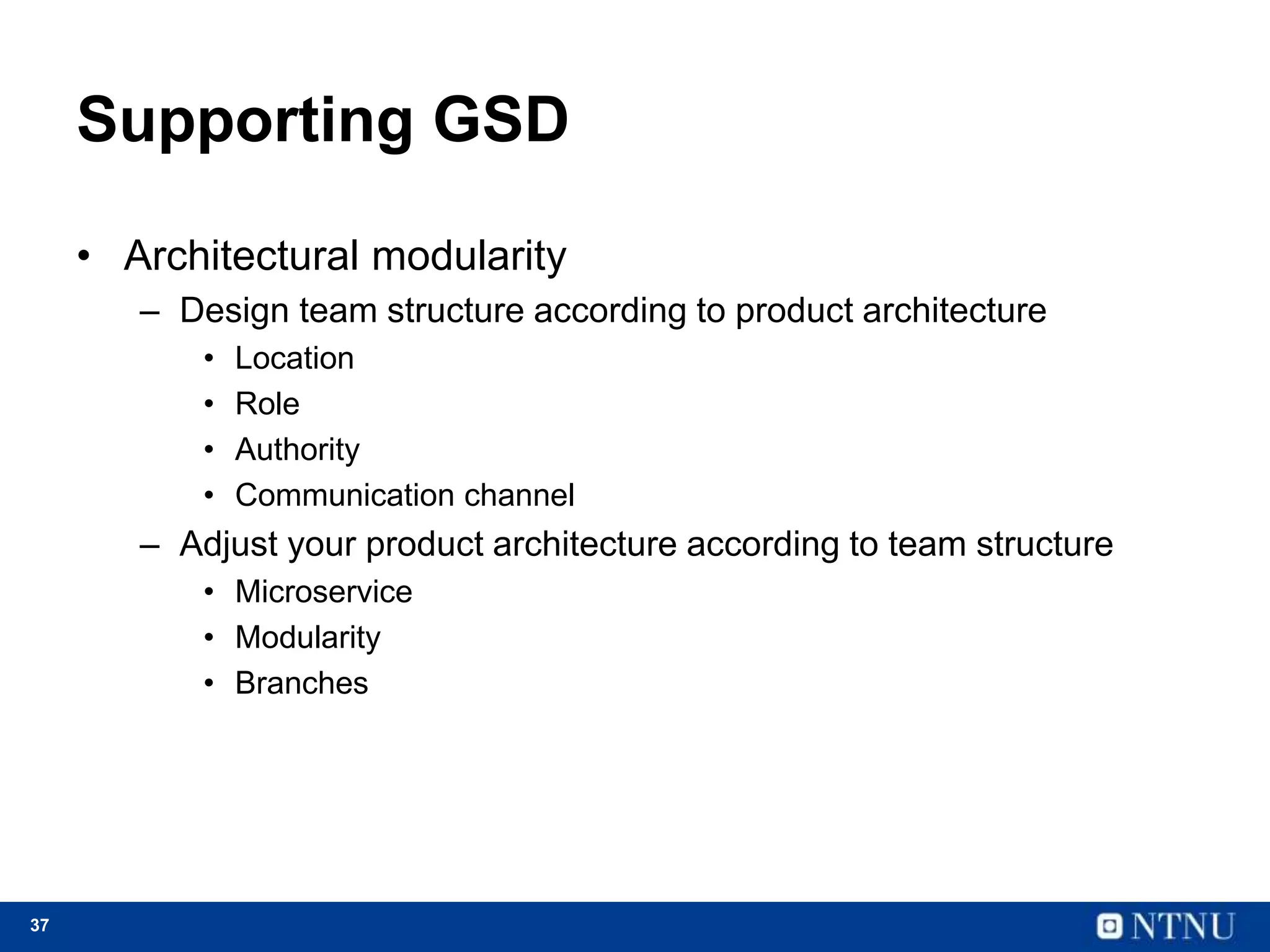 37
Supporting GSD
• Architectural modularity
– Design team structure according to product architecture
• Location
• Role
• Authority
• Communication channel
– Adjust your product architecture according to team structure
• Microservice
• Modularity
• Branches
 