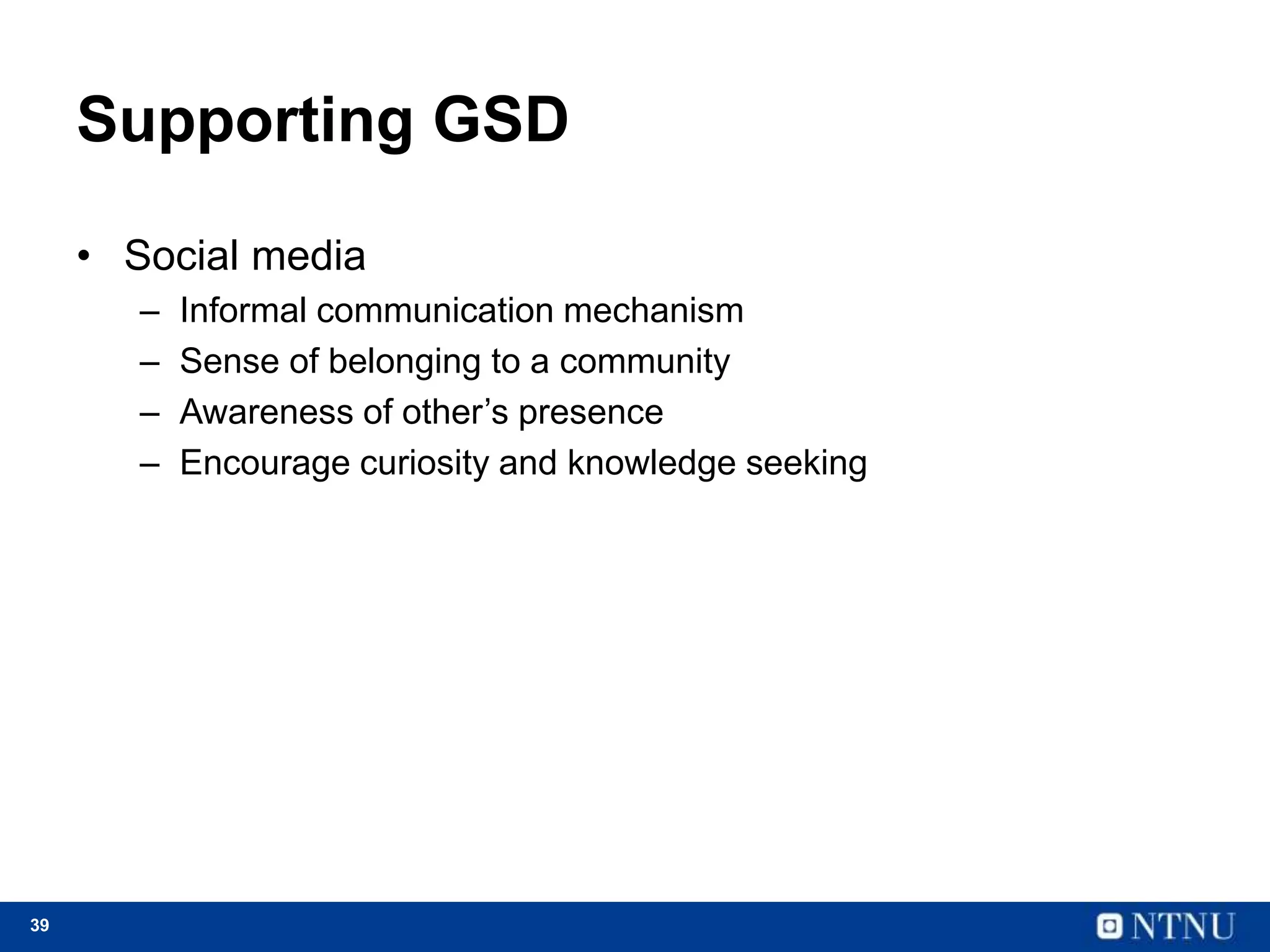 39
Supporting GSD
• Social media
– Informal communication mechanism
– Sense of belonging to a community
– Awareness of other’s presence
– Encourage curiosity and knowledge seeking
 