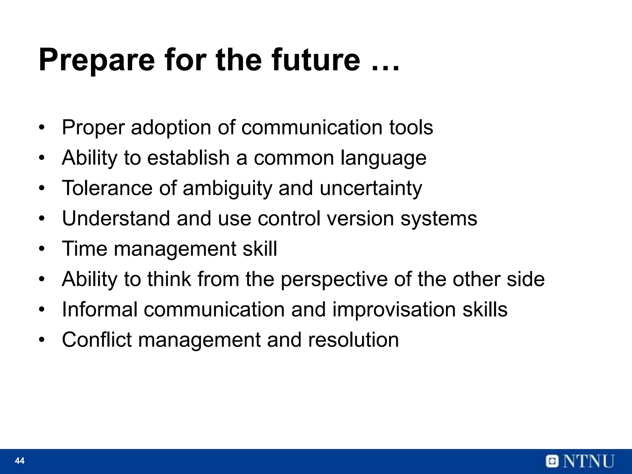 44
Prepare for the future …
• Proper adoption of communication tools
• Ability to establish a common language
• Tolerance of ambiguity and uncertainty
• Understand and use control version systems
• Time management skill
• Ability to think from the perspective of the other side
• Informal communication and improvisation skills
• Conflict management and resolution
 