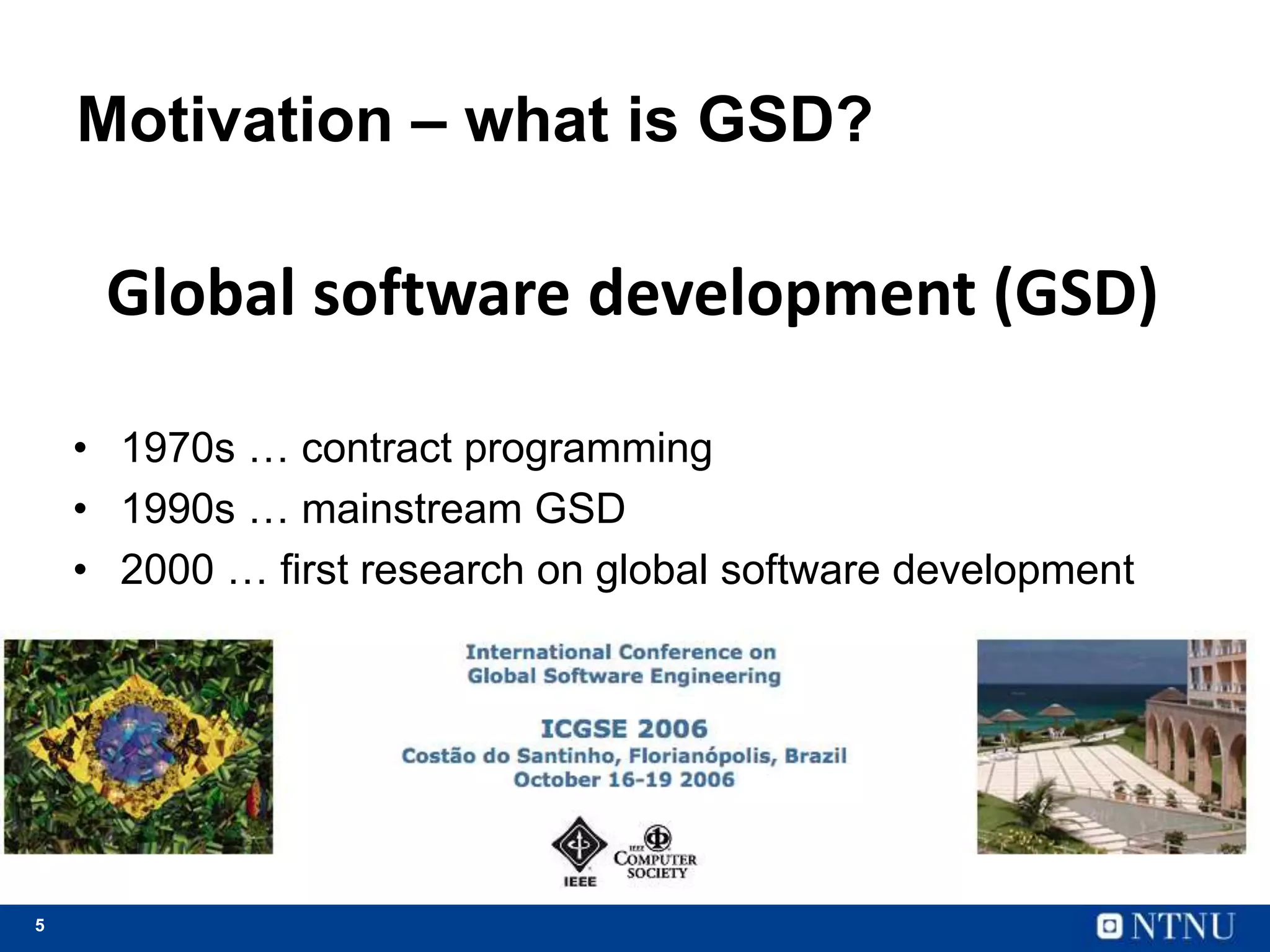 5
Motivation – what is GSD?
• 1970s … contract programming
• 1990s … mainstream GSD
• 2000 … first research on global software development
Global software development (GSD)
 