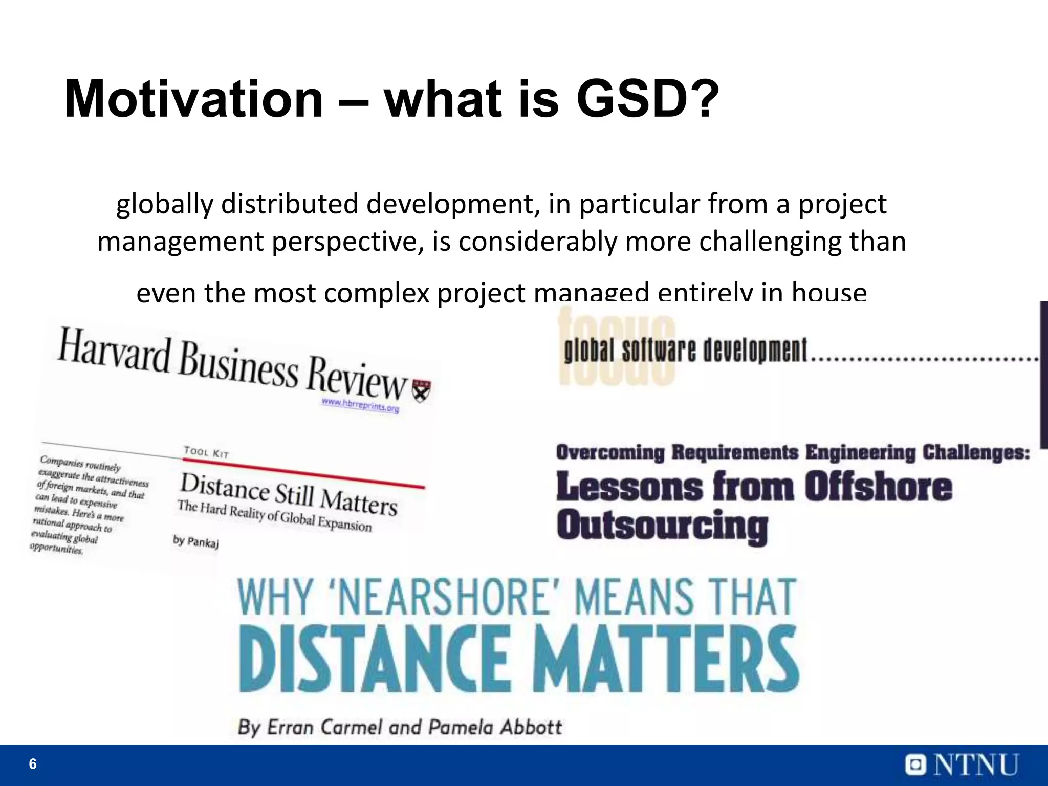 6
Motivation – what is GSD?
globally distributed development, in particular from a project
management perspective, is considerably more challenging than
even the most complex project managed entirely in house
 