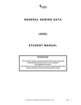 © COPYRIGHT OF GENERAL SEWING DATA LIMITED C. 1996 Page 1
G EN E R A L S E W I N G D A T A
( G S D )
S T U D E N T M A NU A L
W A R N I N G
This manual is issued only to personnel attending an authorised
General Sewing Data course run by a qualified
and registered instructor.
The manual or any part thereof must not be reproduced without the
written permission of General Sewing Data Limited
 