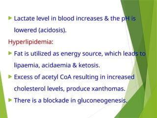  Lactate level in blood increases & the pH is
lowered (acidosis).
Hyperlipidemia:
 Fat is utilized as energy source, which leads to
lipaemia, acidaemia & ketosis.
 Excess of acetyl CoA resulting in increased
cholesterol levels, produce xanthomas.
 There is a blockade in gluconeogenesis.
 