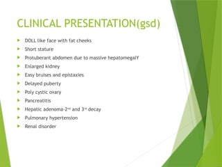 CLINICAL PRESENTATION(gsd)
 DOLL like face with fat cheeks
 Short stature
 Protuberant abdomen due to massive hepatomegalY
 Enlarged kidney
 Easy bruises and epistaxies
 Delayed puberty
 Poly cystic ovary
 Pancreatitis
 Hepatic adenoma-2nd
and 3rd
decay
 Pulmonary hypertension
 Renal disorder
 