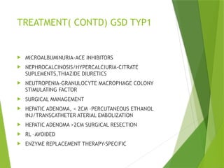 TREATMENT( CONTD) GSD TYP1
 MICROALBUMINURIA-ACE INHIBITORS
 NEPHROCALCINOSIS/HYPERCALCIURIA-CITRATE
SUPLEMENTS,THIAZIDE DIURETICS
 NEUTROPENIA-GRANULOCYTE MACROPHAGE COLONY
STIMULATING FACTOR
 SURGICAL MANAGEMENT
 HEPATIC ADENOMA, < 2CM –PERCUTANEOUS ETHANOL
INJ/TRANSCATHETER ATERIAL EMBOLIZATION
 HEPATIC ADENOMA >2CM SURGICAL RESECTION
 RL –AVOIDED
 ENZYME REPLACEMENT THERAPY-SPECIFIC
 