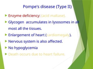 Pompe's disease (Type II)
 Enzyme deficiency: (acid maltase).
 Glycogen accumulates in lysosomes in all
most all the tissues.
 Enlargement of heart (cardiomegaly).
 Nervous system is also affected.
 No hypoglycemia
 Death occurs due to heart failure.
 