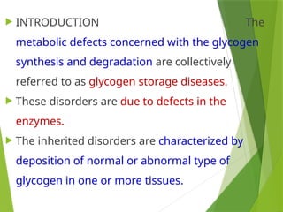  INTRODUCTION The
metabolic defects concerned with the glycogen
synthesis and degradation are collectively
referred to as glycogen storage diseases.
 These disorders are due to defects in the
enzymes.
 The inherited disorders are characterized by
deposition of normal or abnormal type of
glycogen in one or more tissues.
 