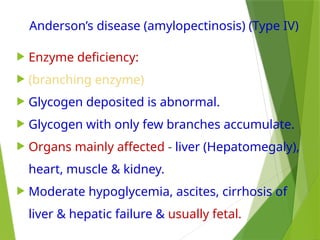Anderson’s disease (amylopectinosis) (Type IV)
 Enzyme deficiency:
 (branching enzyme)
 Glycogen deposited is abnormal.
 Glycogen with only few branches accumulate.
 Organs mainly affected - liver (Hepatomegaly),
heart, muscle & kidney.
 Moderate hypoglycemia, ascites, cirrhosis of
liver & hepatic failure & usually fetal.
 