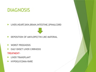 DIAGNOSIS
 LIVER,HEART,SKIN,BRAIN,INTESTINE,SPINALCORD
 DEPOSITION OF AMYLOPECTIN LIKE MATERIAL
 WORST PROGNOSIS
 EALY ONSET LIVER CIRRHOSIS
TREATMENT-
 LIVER TRANSPLANT
 HYPOGLYCEMIA-RARE
 