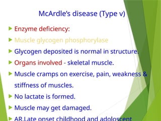 McArdle’s disease (Type v)
 Enzyme deficiency:
 Muscle glycogen phosphorylase
 Glycogen deposited is normal in structure.
 Organs involved - skeletal muscle.
 Muscle cramps on exercise, pain, weakness &
stiffness of muscles.
 No lactate is formed.
 Muscle may get damaged.

 