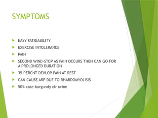 SYMPTOMS
 EASY FATIGABILITY
 EXERCISE INTOLERANCE
 PAIN
 SECOND WIND-STOP AS PAIN OCCURS THEN CAN GO FOR
A PROLONGED DURATION
 35 PERCNT DEVLOP PAIN AT REST
 CAN CAUSE ARF DUE TO RHABDOMYOLISIS
 50% case burgundy clr urine
 