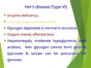 Her’s disease (Type VI)
 Enzyme deficiency:
 Liver glycogen phosphorylase.
 Glycogen deposited is normal in structure.
 Organs mainly affected liver.
 Hepatomegaly, moderate hypoglycemia, mild
acidosis, liver glycogen cannot form glucose
(pyruvate & lactate can be precursors for
glucose).
 