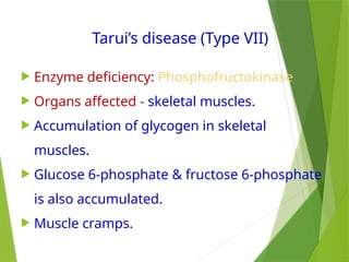 Tarui’s disease (Type VII)
 Enzyme deficiency: Phosphofructokinase
 Organs affected - skeletal muscles.
 Accumulation of glycogen in skeletal
muscles.
 Glucose 6-phosphate & fructose 6-phosphate
is also accumulated.
 Muscle cramps.
 