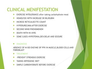 CLINICAL MENIFESTATION
 EXERCISE INTOLERANCE after taking carbohydrate meal
 HEMOLYSIS WITH INCREASE SR BILIRUBIN
 INCRESE RETICULOCYTE COUNT
 HYPERURECIMIA AFTER EXERCISE
 SECOND WIND PHENOMENON
 DEATH WITH IN 4YRS
 SOME CASES-HYPOTONIA,DEV.DELAY AND SEIZURE
 DIAGNOSIS
ABSENCE OF M ISO ENZYME OF PFK IN MUSCLE,BLOOD CELLS AND
FIBROBLAST
 TREATMENT
 -PREVENT STRENOUS EXERCISE
 TAKING KRTOGENIC DIET
 SIMPLE CARBOHYDRATE BEFORE EXERCISE
 